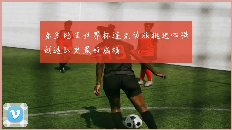 克罗地亚世界杯连克劲旅挺进四强创造队史最好成绩