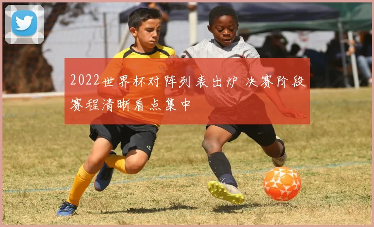 2022世界杯对阵列表出炉 决赛阶段赛程清晰看点集中