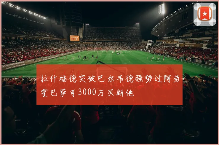 拉什福德突破巴尔韦德强势过阿劳霍巴萨可3000万买断他