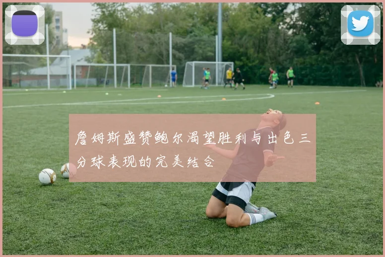 詹姆斯盛赞鲍尔渴望胜利与出色三分球表现的完美结合