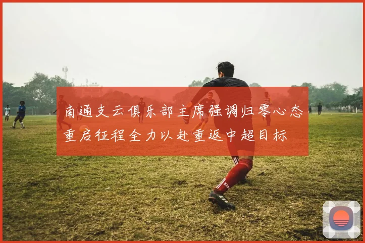 南通支云俱乐部主席强调归零心态重启征程全力以赴重返中超目标