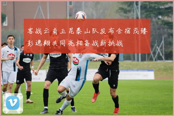 客战云南玉昆泰山队发布会宿茂臻彭逸翔共同亮相备战新挑战