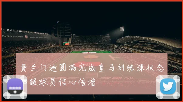 费兰门迪圆满完成皇马训练课状态回暖球员信心倍增