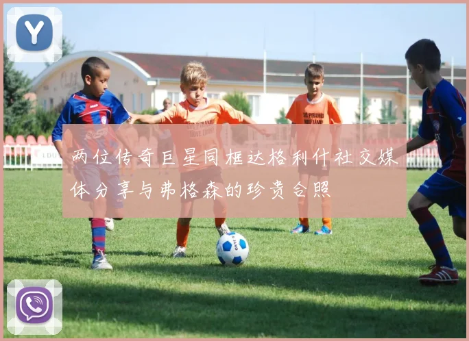 两位传奇巨星同框达格利什社交媒体分享与弗格森的珍贵合照