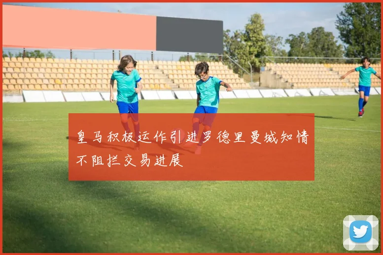 皇马积极运作引进罗德里曼城知情不阻拦交易进展