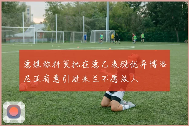 意媒称科莫托在意乙表现优异博洛尼亚有意引进米兰不愿放人