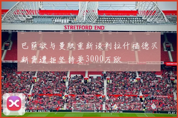 巴萨欲与曼联重新谈判拉什福德买断费遭拒坚持要3000万欧
