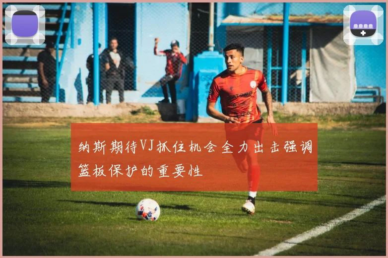 纳斯期待VJ抓住机会全力出击强调篮板保护的重要性