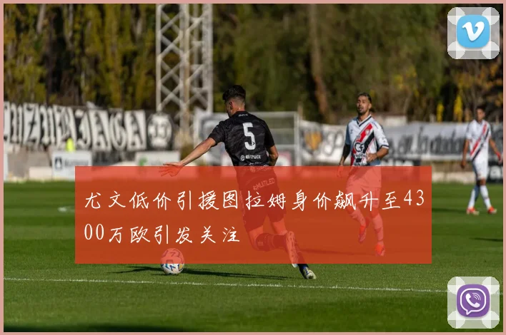 尤文低价引援图拉姆身价飙升至4300万欧引发关注