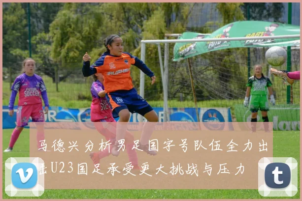 马德兴分析男足国字号队伍全力出击U23国足承受更大挑战与压力