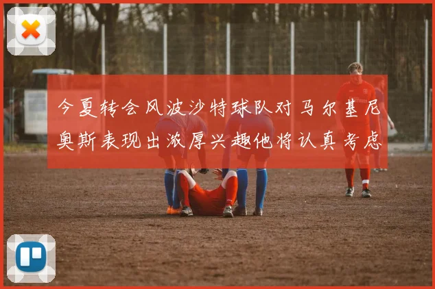 今夏转会风波沙特球队对马尔基尼奥斯表现出浓厚兴趣他将认真考虑所有选择