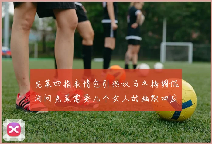 克莱四指表情包引热议马冬梅调侃询问克莱需要几个女人的幽默回应