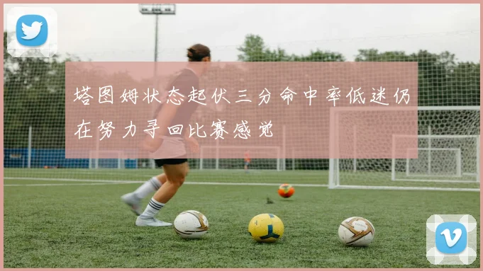 塔图姆状态起伏三分命中率低迷仍在努力寻回比赛感觉