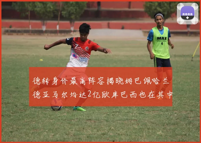 德转身价最高阵容揭晓姆巴佩哈兰德亚马尔均达2亿欧库巴西也在其中