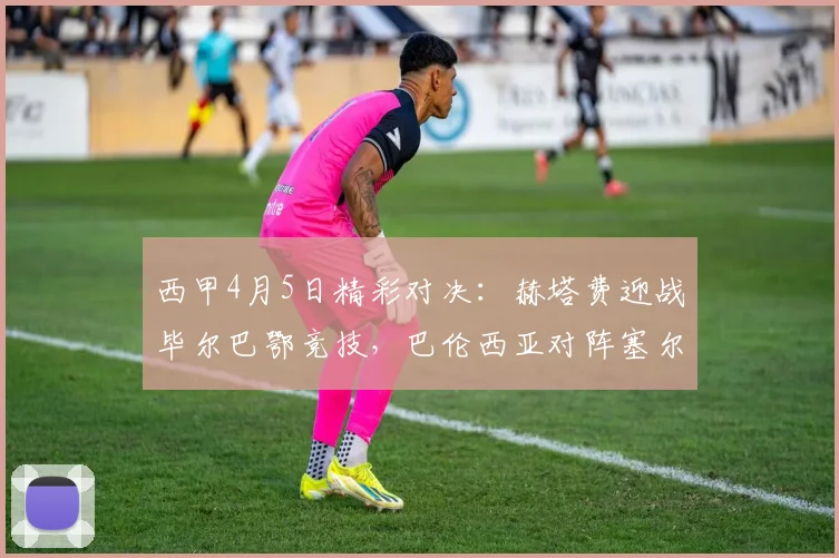 西甲4月5日精彩对决：赫塔费迎战毕尔巴鄂竞技，巴伦西亚对阵塞尔塔_主场_比赛_攻防
