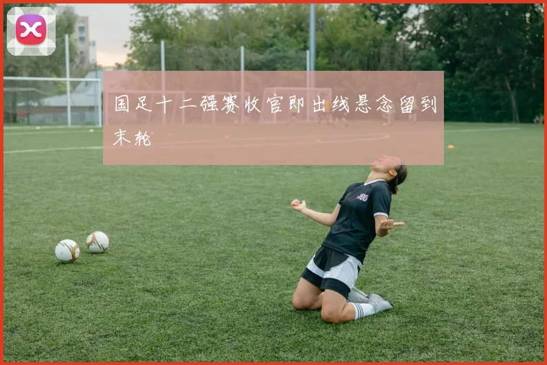 国足十二强赛收官即出线悬念留到末轮