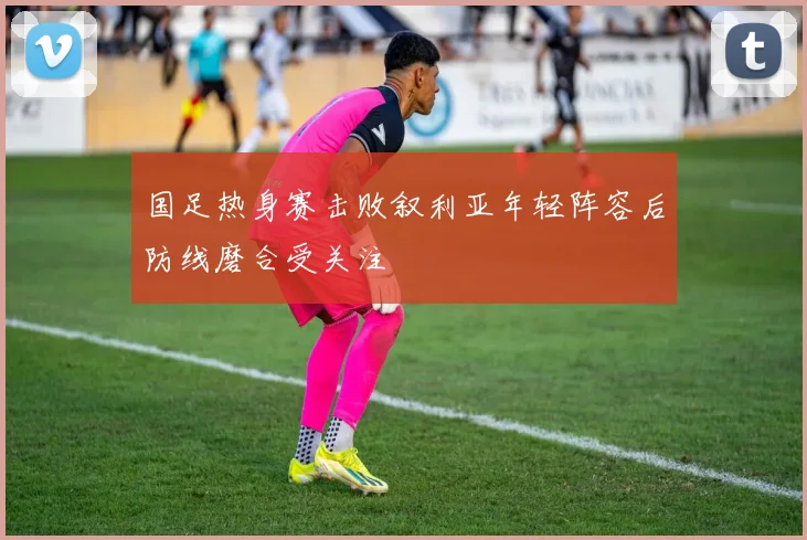 国足热身赛击败叙利亚年轻阵容后防线磨合受关注