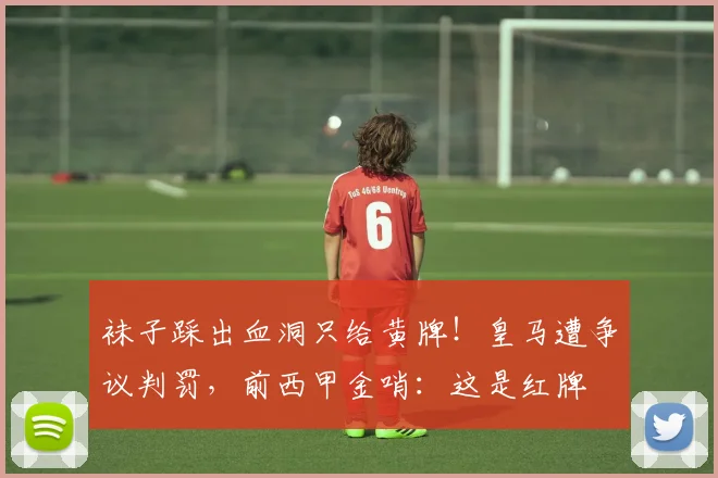 袜子踩出血洞只给黄牌！皇马遭争议判罚，前西甲金哨：这是红牌