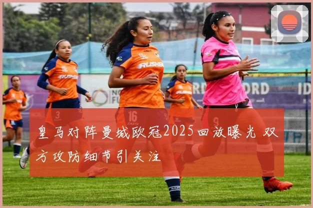 皇马对阵曼城欧冠2025回放曝光 双方攻防细节引关注