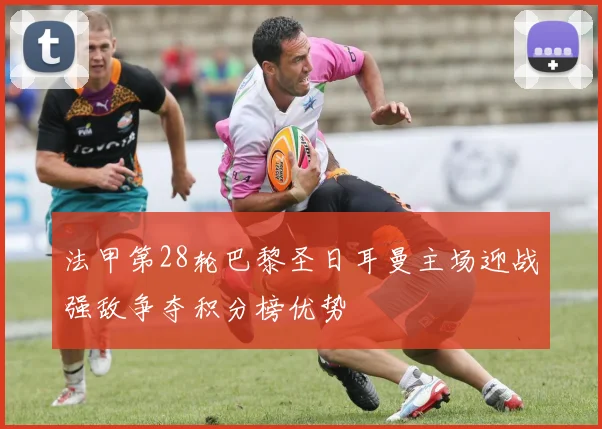 法甲第28轮巴黎圣日耳曼主场迎战强敌争夺积分榜优势