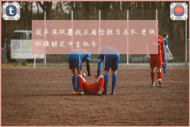 国乒混双鏖战五局险胜日本队 晋级四强锁定冲金机会